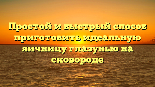 Простой и быстрый способ приготовить идеальную яичницу глазунью на сковороде