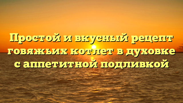 Простой и вкусный рецепт говяжьих котлет в духовке с аппетитной подливкой