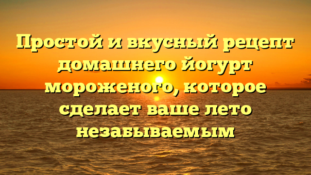 Простой и вкусный рецепт домашнего йогурт мороженого, которое сделает ваше лето незабываемым