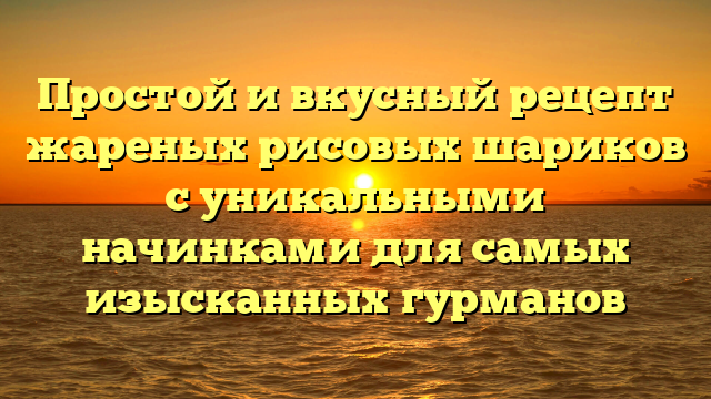 Простой и вкусный рецепт жареных рисовых шариков с уникальными начинками для самых изысканных гурманов