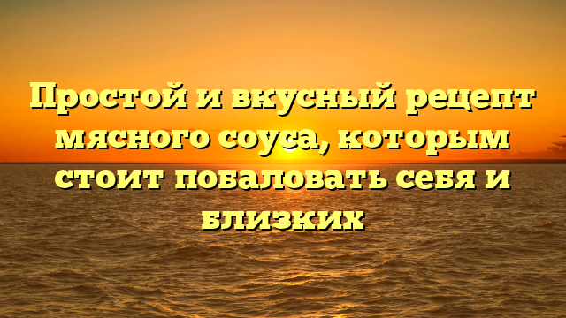 Простой и вкусный рецепт мясного соуса, которым стоит побаловать себя и близких