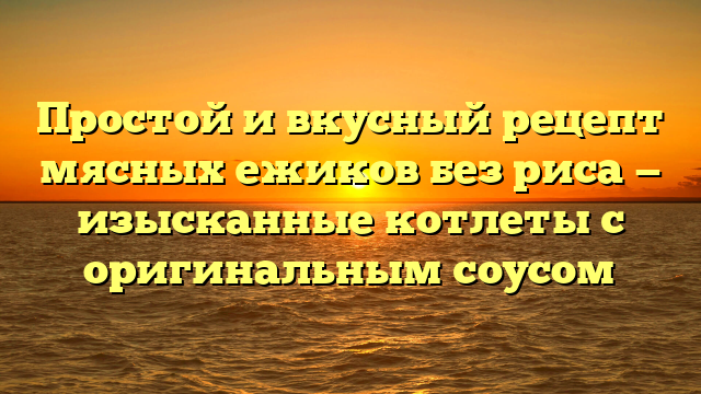 Простой и вкусный рецепт мясных ежиков без риса — изысканные котлеты с оригинальным соусом