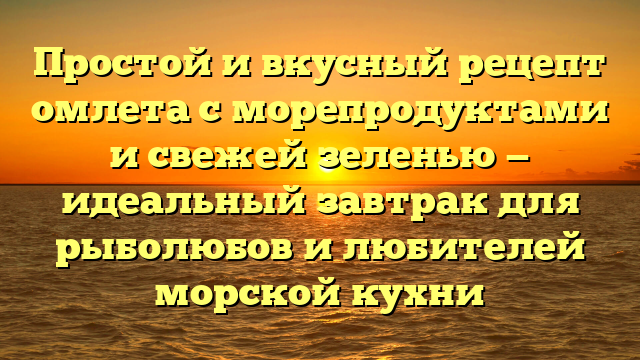 Простой и вкусный рецепт омлета с морепродуктами и свежей зеленью — идеальный завтрак для рыболюбов и любителей морской кухни