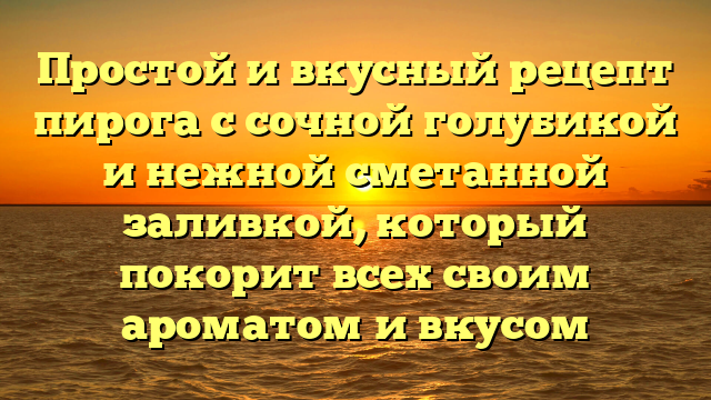 Простой и вкусный рецепт пирога с сочной голубикой и нежной сметанной заливкой, который покорит всех своим ароматом и вкусом