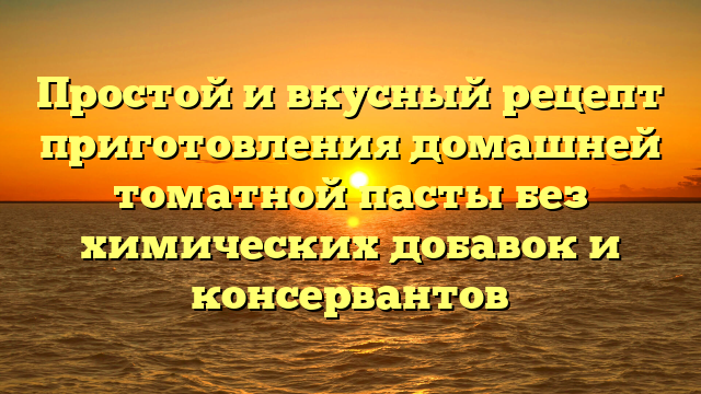 Простой и вкусный рецепт приготовления домашней томатной пасты без химических добавок и консервантов