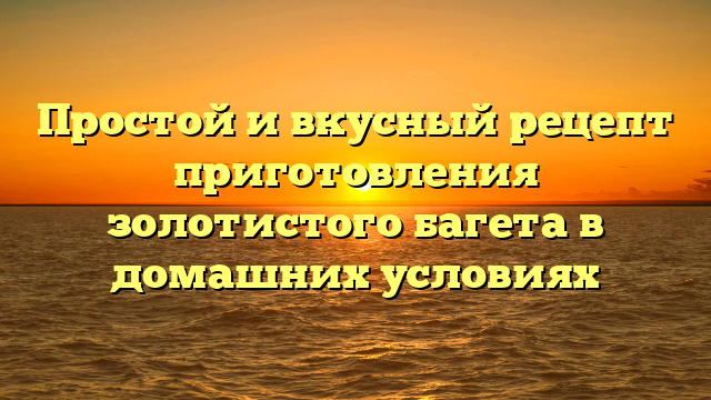 Простой и вкусный рецепт приготовления золотистого багета в домашних условиях