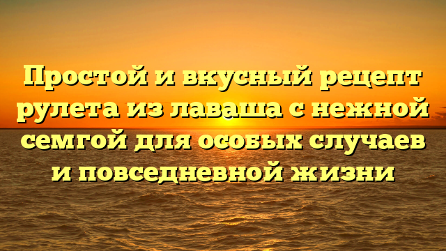 Простой и вкусный рецепт рулета из лаваша с нежной семгой для особых случаев и повседневной жизни