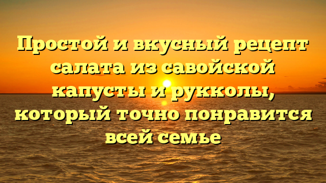 Простой и вкусный рецепт салата из савойской капусты и рукколы, который точно понравится всей семье