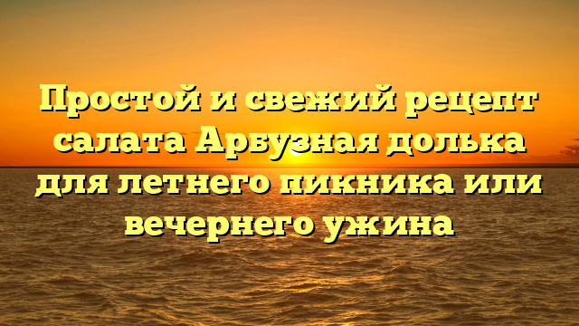 Простой и свежий рецепт салата Арбузная долька для летнего пикника или вечернего ужина