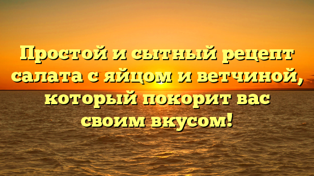 Простой и сытный рецепт салата с яйцом и ветчиной, который покорит вас своим вкусом!