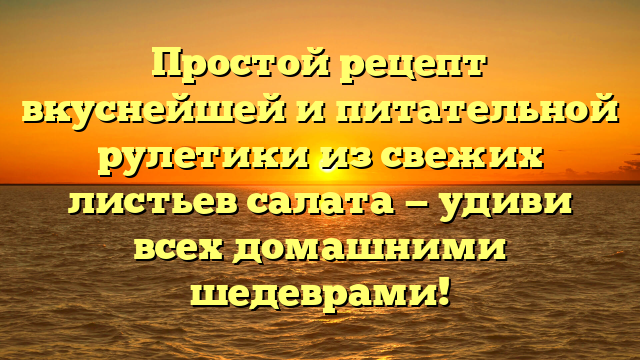 Простой рецепт вкуснейшей и питательной рулетики из свежих листьев салата — удиви всех домашними шедеврами!