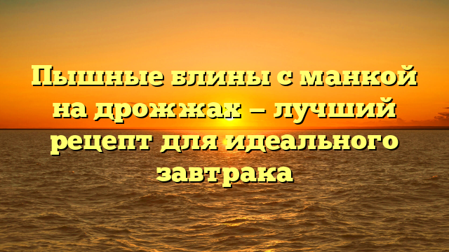 Пышные блины с манкой на дрожжах — лучший рецепт для идеального завтрака