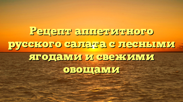 Рецепт аппетитного русского салата с лесными ягодами и свежими овощами