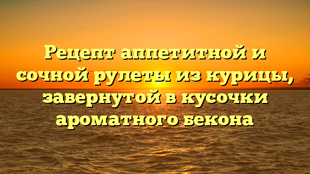 Рецепт аппетитной и сочной рулеты из курицы, завернутой в кусочки ароматного бекона