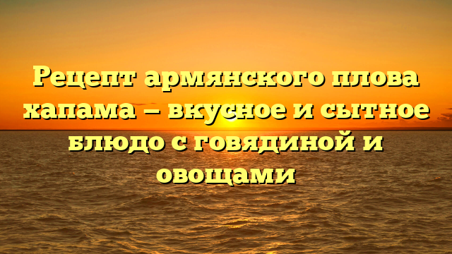 Рецепт армянского плова хапама — вкусное и сытное блюдо с говядиной и овощами