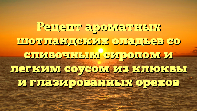 Рецепт ароматных шотландских оладьев со сливочным сиропом и легким соусом из клюквы и глазированных орехов