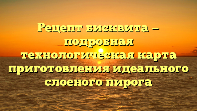 Рецепт бисквита — подробная технологическая карта приготовления идеального слоеного пирога