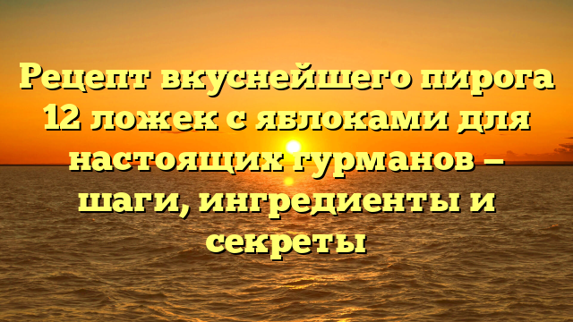 Рецепт вкуснейшего пирога 12 ложек с яблоками для настоящих гурманов — шаги, ингредиенты и секреты