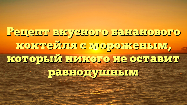 Рецепт вкусного бананового коктейля с мороженым, который никого не оставит равнодушным