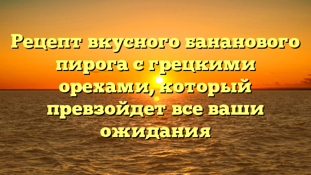 Рецепт вкусного бананового пирога с грецкими орехами, который превзойдет все ваши ожидания