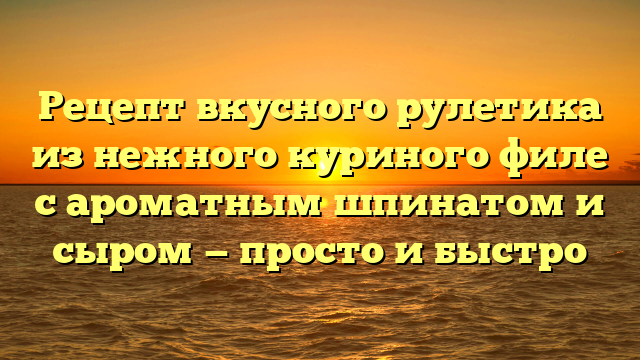 Рецепт вкусного рулетика из нежного куриного филе с ароматным шпинатом и сыром — просто и быстро