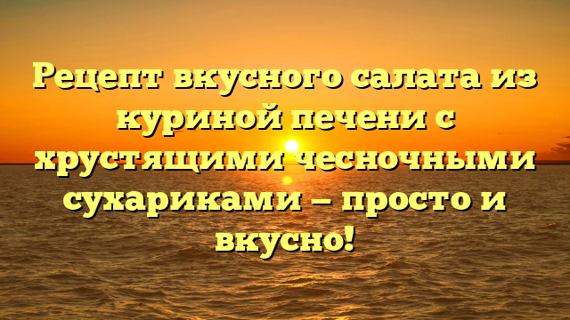 Рецепт вкусного салата из куриной печени с хрустящими чесночными сухариками — просто и вкусно!