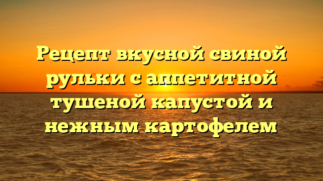 Рецепт вкусной свиной рульки с аппетитной тушеной капустой и нежным картофелем