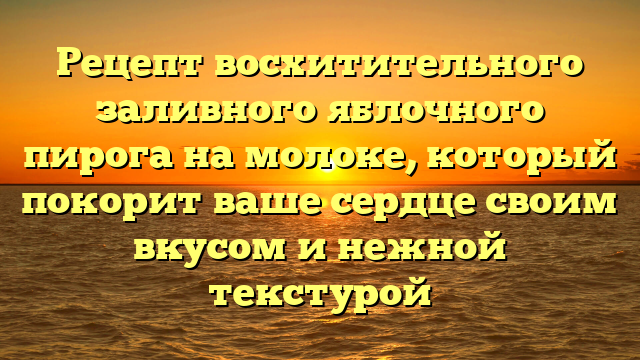 Рецепт восхитительного заливного яблочного пирога на молоке, который покорит ваше сердце своим вкусом и нежной текстурой