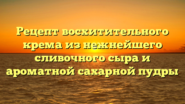 Рецепт восхитительного крема из нежнейшего сливочного сыра и ароматной сахарной пудры