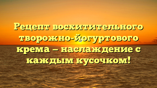 Рецепт восхитительного творожно-йогуртового крема — наслаждение с каждым кусочком!