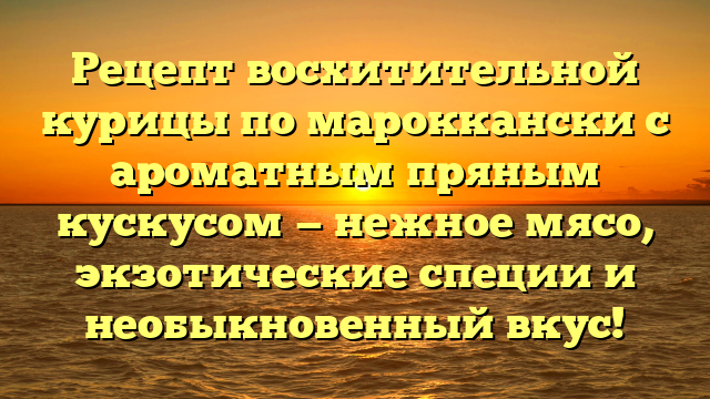 Рецепт восхитительной курицы по мароккански с ароматным пряным кускусом — нежное мясо, экзотические специи и необыкновенный вкус!