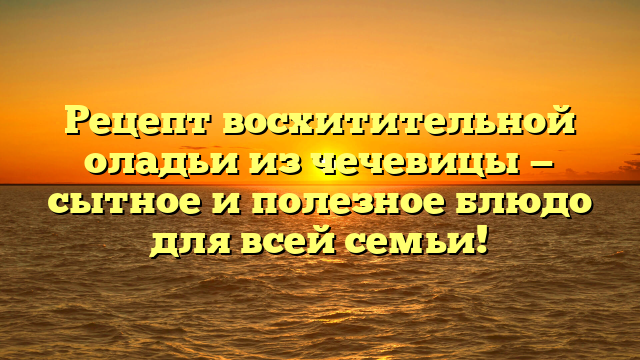 Рецепт восхитительной оладьи из чечевицы — сытное и полезное блюдо для всей семьи!