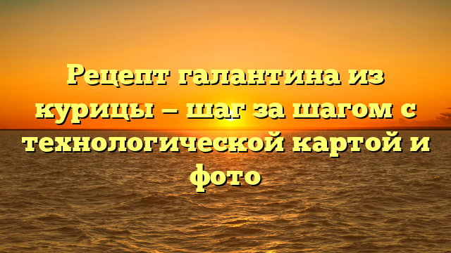 Рецепт галантина из курицы — шаг за шагом с технологической картой и фото