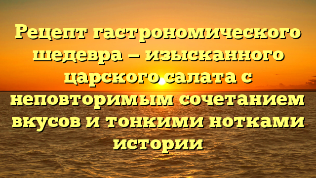 Рецепт гастрономического шедевра — изысканного царского салата с неповторимым сочетанием вкусов и тонкими нотками истории