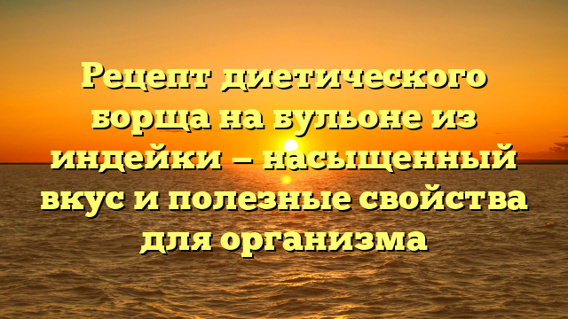 Рецепт диетического борща на бульоне из индейки — насыщенный вкус и полезные свойства для организма