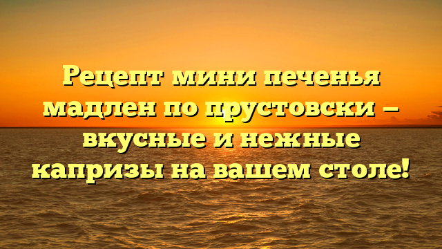 Рецепт мини печенья мадлен по прустовски — вкусные и нежные капризы на вашем столе!