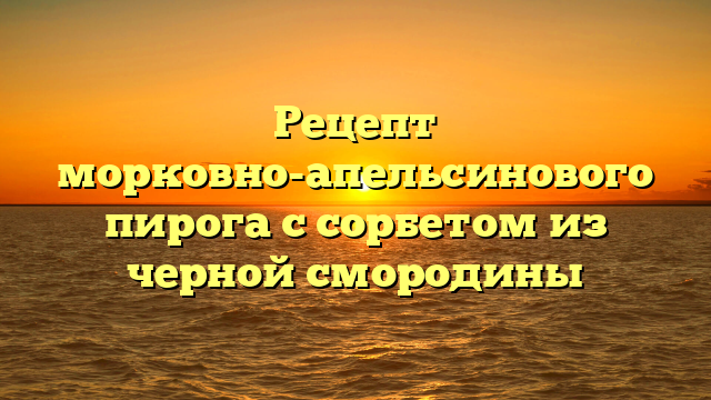 Рецепт морковно-апельсинового пирога с сорбетом из черной смородины