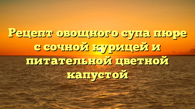 Рецепт овощного супа пюре с сочной курицей и питательной цветной капустой