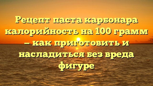 Рецепт паста карбонара калорийность на 100 грамм — как приготовить и насладиться без вреда фигуре