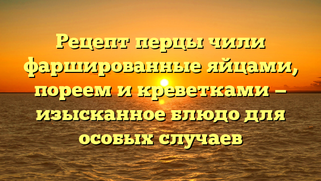 Рецепт перцы чили фаршированные яйцами, пореем и креветками — изысканное блюдо для особых случаев