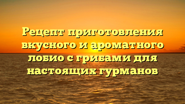 Рецепт приготовления вкусного и ароматного лобио с грибами для настоящих гурманов