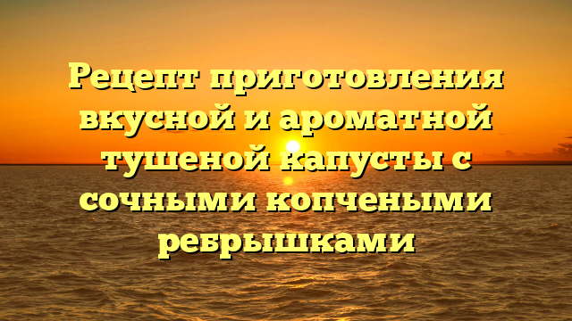 Рецепт приготовления вкусной и ароматной тушеной капусты с сочными копчеными ребрышками