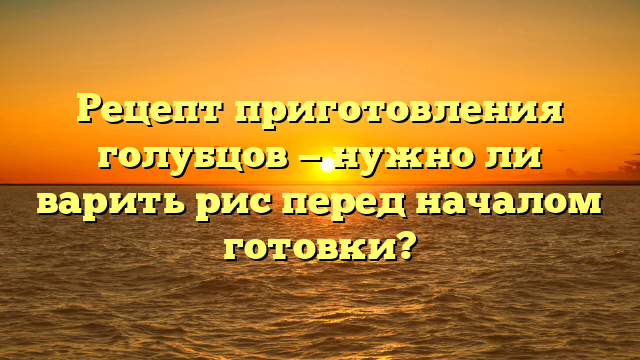 Рецепт приготовления голубцов — нужно ли варить рис перед началом готовки?