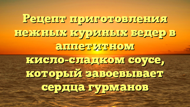 Рецепт приготовления нежных куриных бедер в аппетитном кисло-сладком соусе, который завоевывает сердца гурманов