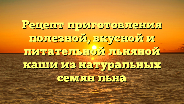 Рецепт приготовления полезной, вкусной и питательной льняной каши из натуральных семян льна