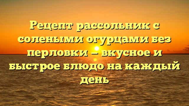 Рецепт рассольник с солеными огурцами без перловки — вкусное и быстрое блюдо на каждый день