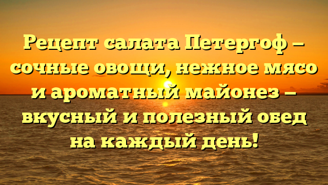 Рецепт салата Петергоф — сочные овощи, нежное мясо и ароматный майонез — вкусный и полезный обед на каждый день!