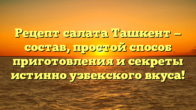 Рецепт салата Ташкент — состав, простой способ приготовления и секреты истинно узбекского вкуса!