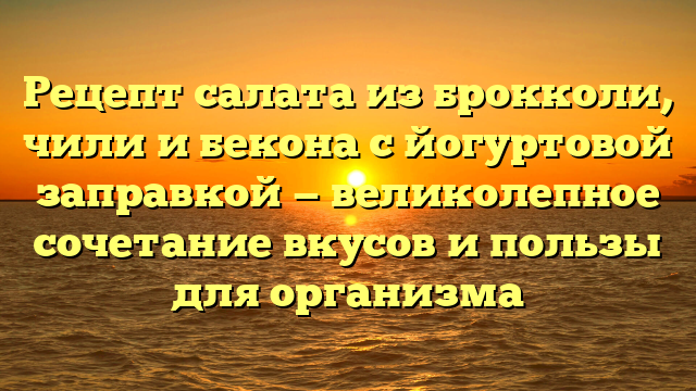 Рецепт салата из брокколи, чили и бекона с йогуртовой заправкой — великолепное сочетание вкусов и пользы для организма