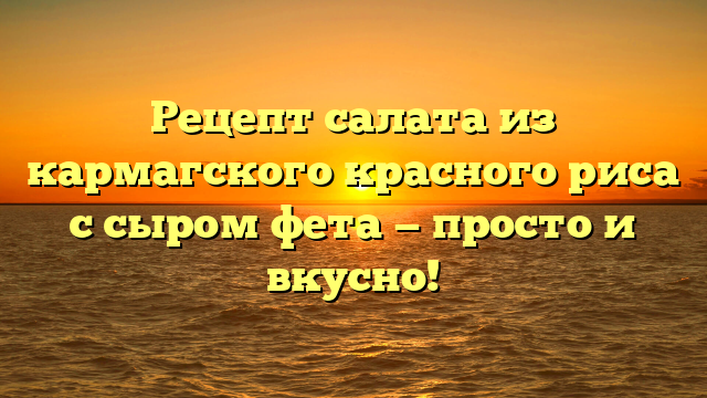 Рецепт салата из кармагского красного риса с сыром фета — просто и вкусно!